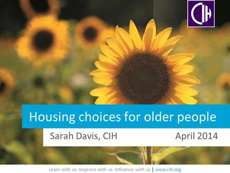 Learn with us. Improve with us. Influence with us | www.cih.org Housing choices for older people Sarah Davis, CIH April 2014.