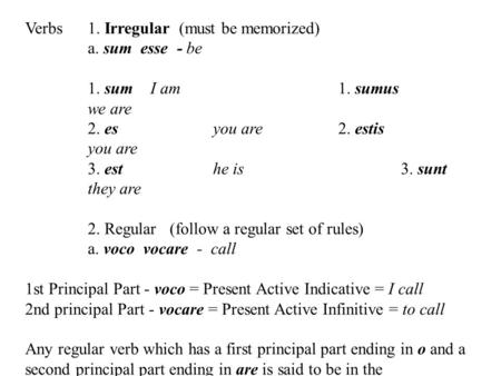 Verbs1. Irregular (must be memorized) a. sum esse - be 1. sum I am1. sumus we are 2. es you are2. estis you are 3. esthe is3. sunt they are 2. Regular.