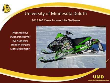 University of Minnesota Duluth 2015 SAE Clean Snowmobile Challenge Presented by: Dylan Dahlheimer Ryan Schefers Brenden Bungert Mark Boeckmann UMD University.