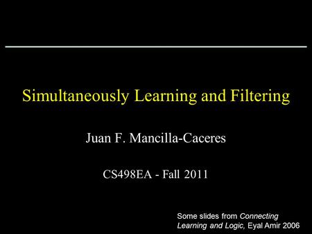 Simultaneously Learning and Filtering Juan F. Mancilla-Caceres CS498EA - Fall 2011 Some slides from Connecting Learning and Logic, Eyal Amir 2006.