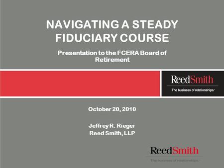 NAVIGATING A STEADY FIDUCIARY COURSE Presentation to the FCERA Board of Retirement October 20, 2010 Jeffrey R. Rieger Reed Smith, LLP.