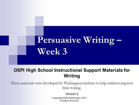 Copyright 2006 Washington OSPI. All rights reserved. Persuasive Writing – Week 3 OSPI High School Instructional Support Materials for Writing These materials.