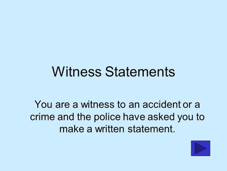 Witness Statements You are a witness to an accident or a crime and the police have asked you to make a written statement.