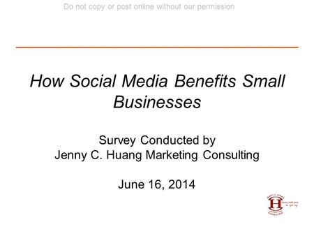 Do not copy or post online without our permission How Social Media Benefits Small Businesses Survey Conducted by Jenny C. Huang Marketing Consulting June.