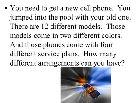 You need to get a new cell phone. You jumped into the pool with your old one. There are 12 different models. Those models come in two different colors.