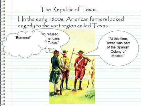 The Republic of Texas I. In the early 1800s, American farmers looked eagerly to the vast region called Texas. “At this time, Texas was part of the Spanish.