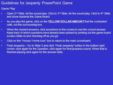 Guidelines for Jeopardy PowerPoint Game Game Play Open 2 nd Slide, let the sound play. Click to 3 rd Slide, let the sound play. Click to 4 th Slide and.