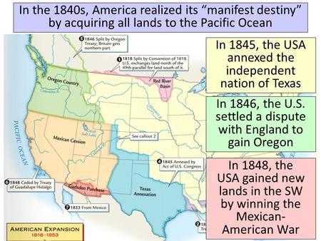 In the 1840s, America realized its “manifest destiny” by acquiring all lands to the Pacific Ocean In 1845, the USA annexed the independent nation of Texas.