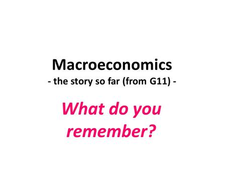 Macroeconomics - the story so far (from G11) - What do you remember?