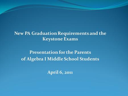 New PA Graduation Requirements and the Keystone Exams Presentation for the Parents of Algebra I Middle School Students April 6, 2011.