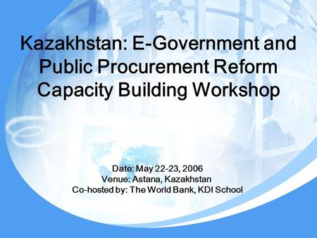 Kazakhstan: E-Government and Public Procurement Reform Capacity Building Workshop Date: May 22-23, 2006 Venue: Astana, Kazakhstan Co-hosted by: The World.