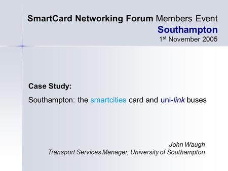 Case Study: Southampton: the smartcities card and uni-link buses SmartCard Networking Forum Members Event Southampton 1 st November 2005 John Waugh Transport.