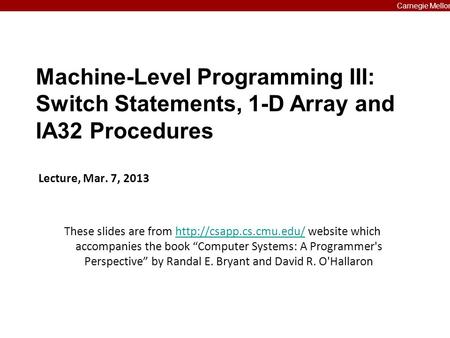 Carnegie Mellon Machine-Level Programming III: Switch Statements, 1-D Array and IA32 Procedures Lecture, Mar. 7, 2013 These slides are from