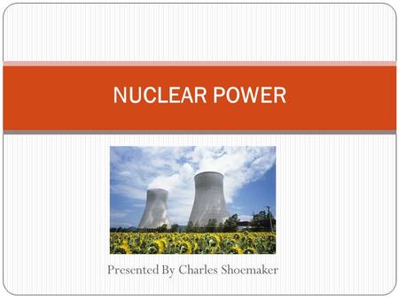 Presented By Charles Shoemaker NUCLEAR POWER. Nuclear Power Generation Similar to any other power plant Difference: Heat source used to power turbine.