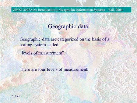 GEOG 2007A An Introduction to Geographic Information SystemsFall, 2004 C. Earl Geographic data Geographic data are categorized on the basis of a scaling.