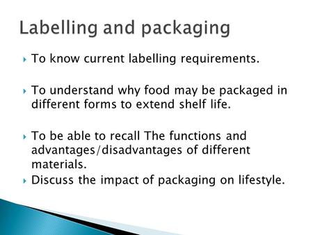  To know current labelling requirements.  To understand why food may be packaged in different forms to extend shelf life.  To be able to recall The.