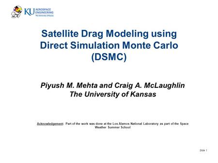 Slide 1 Satellite Drag Modeling using Direct Simulation Monte Carlo (DSMC) Piyush M. Mehta and Craig A. McLaughlin The University of Kansas Acknowledgement: