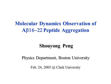 Shouyong Peng Shouyong Peng Physics Department, Boston University Feb. 24, Clark University Molecular Dynamics Observation of A  Peptide Aggregation.