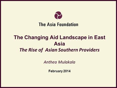 The Changing Aid Landscape in East Asia The Rise of Asian Southern Providers Anthea Mulakala February 2014.
