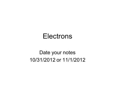 Electrons Date your notes 10/31/2012 or 11/1/2012.