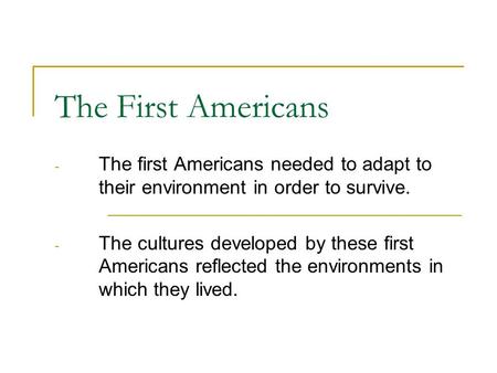 The First Americans The first Americans needed to adapt to their environment in order to survive. The cultures developed by these first Americans reflected.