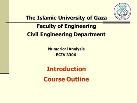 The Islamic University of Gaza Faculty of Engineering Civil Engineering Department Numerical Analysis ECIV 3306 Introduction Course Outline.