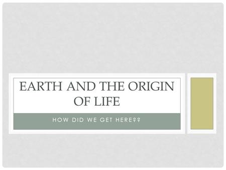 HOW DID WE GET HERE?? EARTH AND THE ORIGIN OF LIFE.