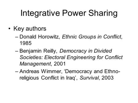 Integrative Power Sharing Key authors –Donald Horowitz, Ethnic Groups in Conflict, 1985 –Benjamin Reilly, Democracy in Divided Societies: Electoral Engineering.