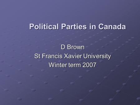 Political Parties in Canada D Brown D Brown St Francis Xavier University St Francis Xavier University Winter term 2007 Winter term 2007.