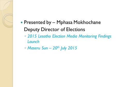 Presented by – Mphasa Mokhochane Deputy Director of Elections ◦ 2015 Lesotho Election Media Monitoring Findings Launch ◦ Maseru Sun – 20 th July 2015.