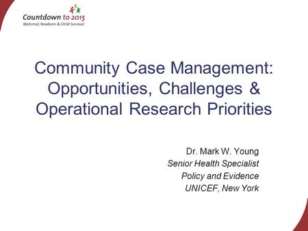 Community Case Management: Opportunities, Challenges & Operational Research Priorities Dr. Mark W. Young Senior Health Specialist Policy and Evidence UNICEF,