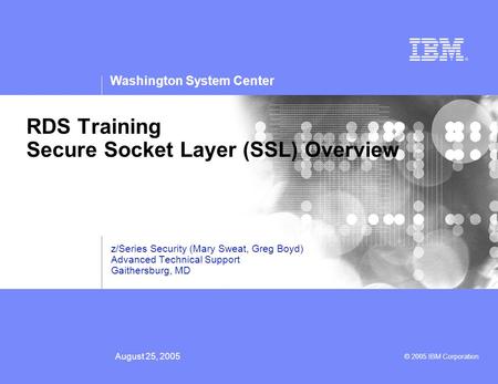 Washington System Center © 2005 IBM Corporation August 25, 2005 RDS Training Secure Socket Layer (SSL) Overview z/Series Security (Mary Sweat, Greg Boyd)
