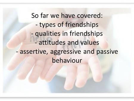 So far we have covered: - types of friendships - qualities in friendships - attitudes and values - assertive, aggressive and passive behaviour.