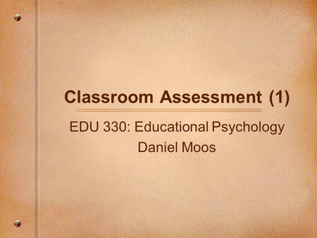 Classroom Assessment (1) EDU 330: Educational Psychology Daniel Moos.