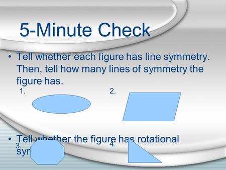 5-Minute Check Tell whether each figure has line symmetry. Then, tell how many lines of symmetry the figure has. Tell whether the figure has rotational.