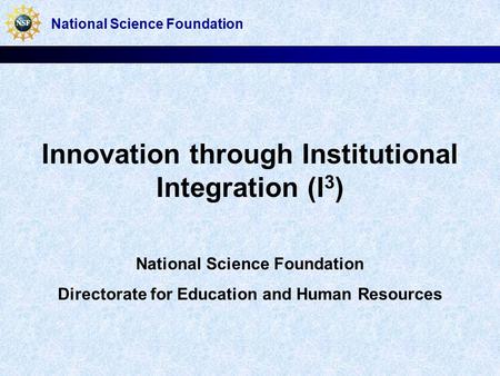 Innovation through Institutional Integration (I 3 ) National Science Foundation Directorate for Education and Human Resources National Science Foundation.