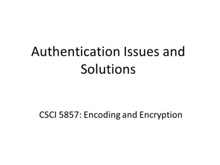 Authentication Issues and Solutions CSCI 5857: Encoding and Encryption.