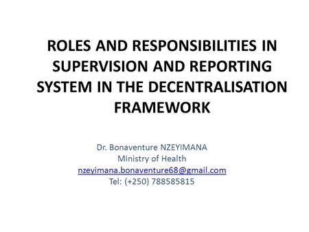 ROLES AND RESPONSIBILITIES IN SUPERVISION AND REPORTING SYSTEM IN THE DECENTRALISATION FRAMEWORK Dr. Bonaventure NZEYIMANA Ministry of Health