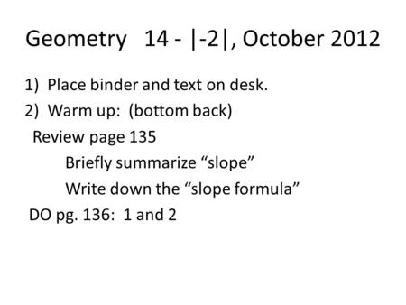 Geometry 14 - |-2|, October 2012 1)Place binder and text on desk. 2)Warm up: (bottom back) Review page 135 Briefly summarize “slope” Write down the “slope.
