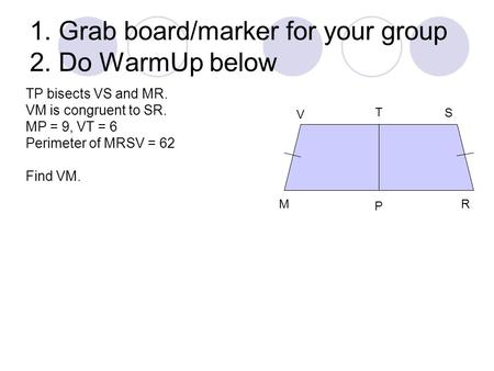 1. Grab board/marker for your group 2. Do WarmUp below V S T M P R TP bisects VS and MR. VM is congruent to SR. MP = 9, VT = 6 Perimeter of MRSV = 62 Find.