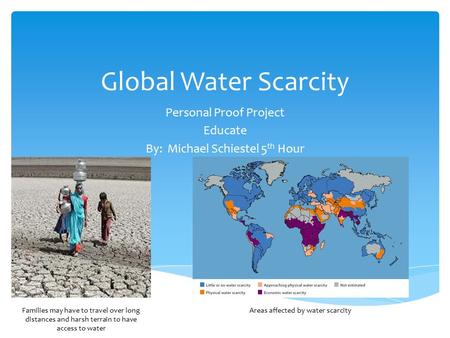 Global Water Scarcity Personal Proof Project Educate By: Michael Schiestel 5 th Hour Areas affected by water scarcityFamilies may have to travel over long.
