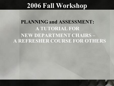 2006 Fall Workshop PLANNING and ASSESSMENT: A TUTORIAL FOR NEW DEPARTMENT CHAIRS – A REFRESHER COURSE FOR OTHERS.