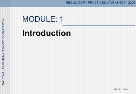 REGULATORY PRACTICES WORKSHOP - 2006 Module 1 Slide 1 NATIONAL COMMUNICATIONS COMMISSION MODULE: 1 Introduction.
