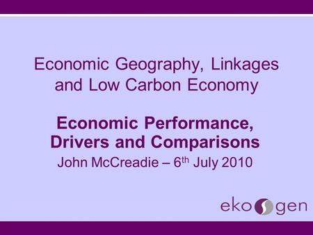 Economic Geography, Linkages and Low Carbon Economy Economic Performance, Drivers and Comparisons John McCreadie – 6 th July 2010.