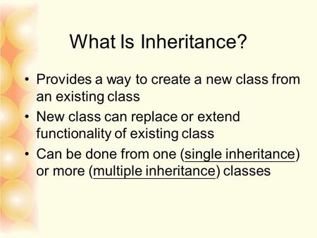 What Is Inheritance? Provides a way to create a new class from an existing class New class can replace or extend functionality of existing class Can be.