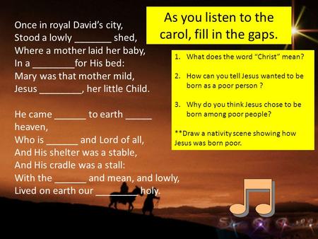 As you listen to the carol, fill in the gaps. Once in royal David’s city, Stood a lowly _______ shed, Where a mother laid her baby, In a ________for His.