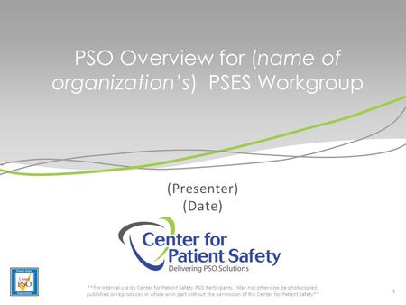 PSO Overview for (name of organization’s) PSES Workgroup (Presenter) (Date) 1 **For internal use by Center for Patient Safety PSO Participants. May not.