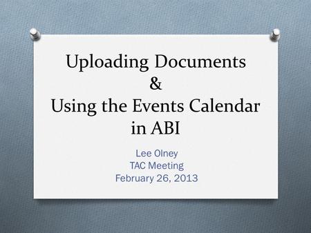 Uploading Documents & Using the Events Calendar in ABI Lee Olney TAC Meeting February 26, 2013.