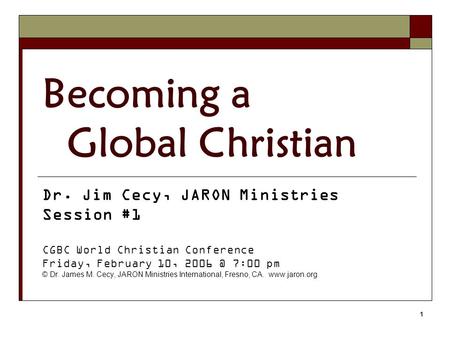 1 Becoming a Global Christian Dr. Jim Cecy, JARON Ministries Session #1 CGBC World Christian Conference Friday, February 10, 7:00 pm © Dr. James.