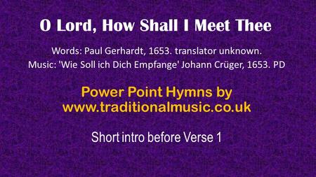 O Lord, How Shall I Meet Thee Words: Paul Gerhardt, 1653. translator unknown. Music: 'Wie Soll ich Dich Empfange' Johann Crüger, 1653. PD Power Point Hymns.